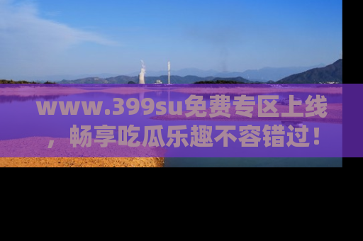 www.399su免费专区上线，畅享吃瓜乐趣不容错过！