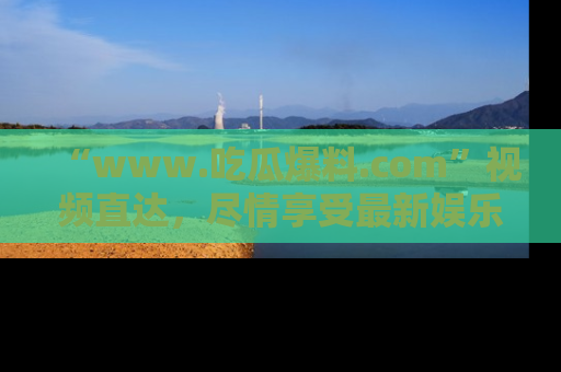 “www.吃瓜爆料.com”视频直达,尽情享受最新娱乐圈的吃瓜盛宴!