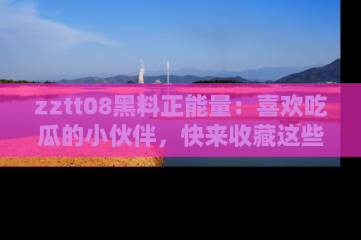 zztt08黑料正能量：喜欢吃瓜的小伙伴，快来收藏这些优质资源！
