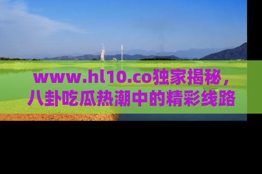 www.hl10.co独家揭秘，八卦吃瓜热潮中的精彩线路推荐