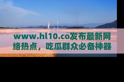 www.hl10.co发布最新网络热点，吃瓜群众必备神器