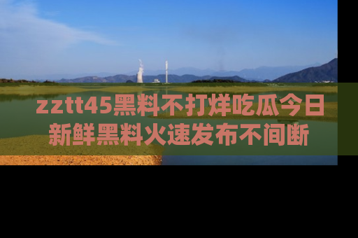 zztt45黑料不打烊吃瓜今日新鲜黑料火速发布不间断
