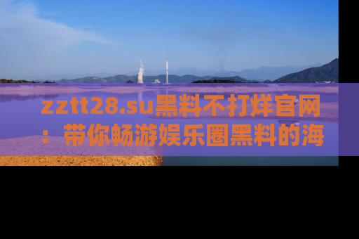 zztt28.su黑料不打烊官网：带你畅游娱乐圈黑料的海洋，掌握每一条最新消息