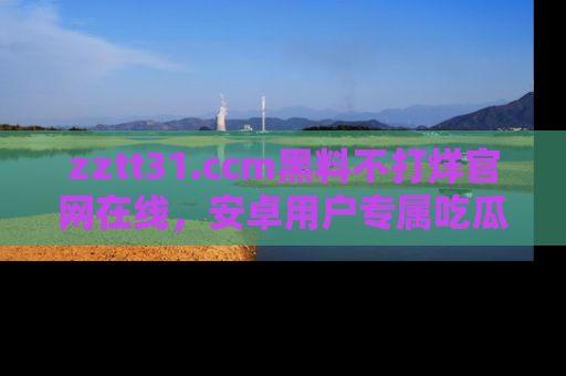 zztt31.ccm黑料不打烊官网在线，安卓用户专属吃瓜神器大揭秘