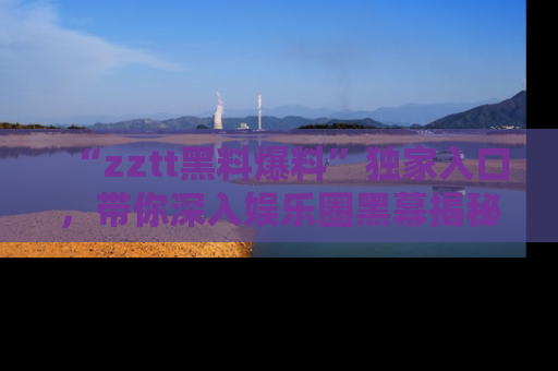 “zztt黑料爆料”独家入口,带你深入娱乐圈黑幕揭秘