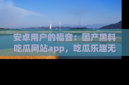安卓用户的福音：国产黑料吃瓜网站app，吃瓜乐趣无穷尽！