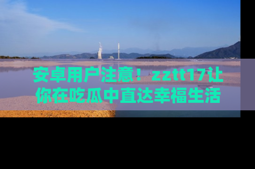 安卓用户注意！zztt17让你在吃瓜中直达幸福生活