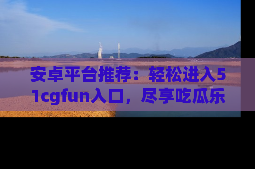 安卓平台推荐：轻松进入51cgfun入口，尽享吃瓜乐趣