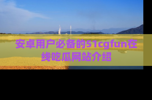 安卓用户必备的51cgfun在线吃瓜网站介绍