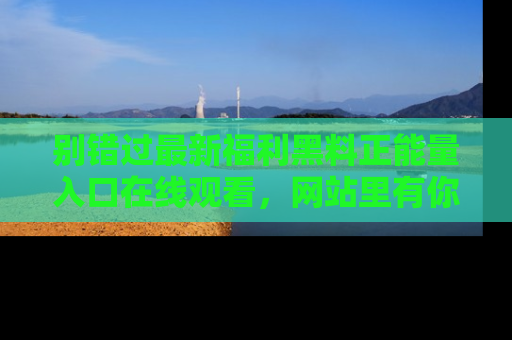 别错过最新福利黑料正能量入口在线观看，网站里有你想看的所有秘密！