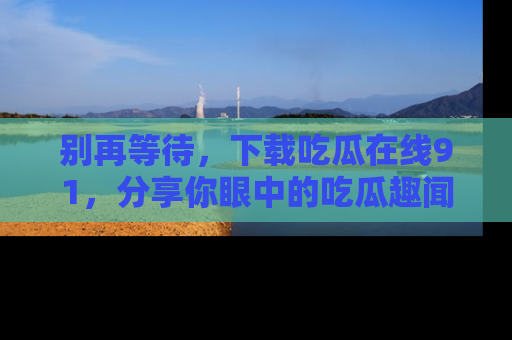 别再等待，下载吃瓜在线91，分享你眼中的吃瓜趣闻吧！