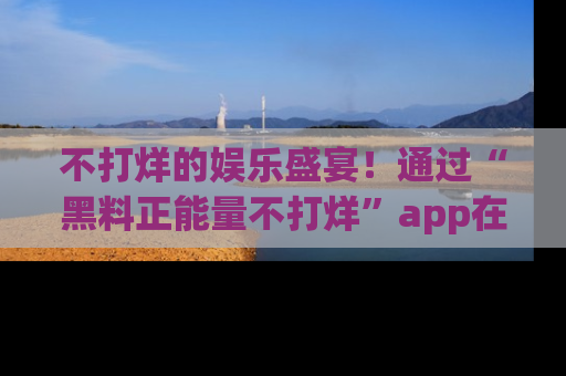不打烊的娱乐盛宴！通过“黑料正能量不打烊”app在线观看最新内容，链接在此，不容错过！