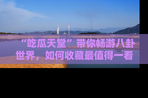 “吃瓜天堂”带你畅游八卦世界,如何收藏最值得一看的趣闻?
