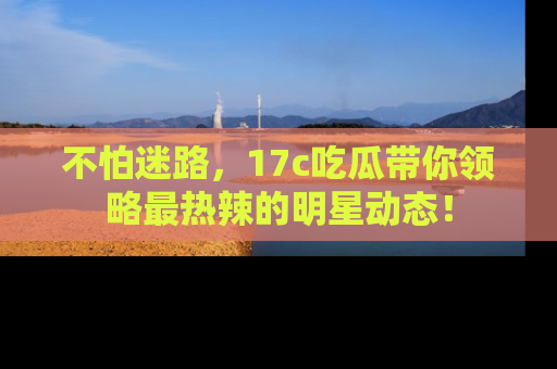 不怕迷路，17c吃瓜带你领略最热辣的明星动态！