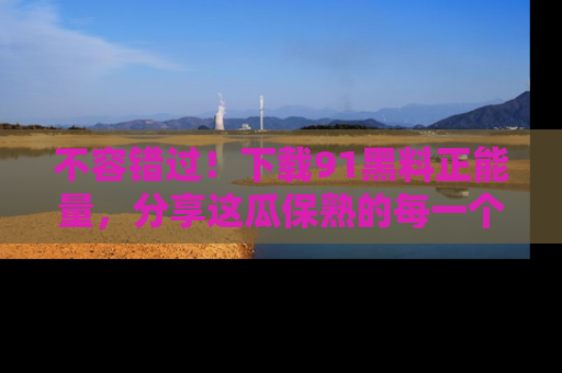 不容错过！下载91黑料正能量，分享这瓜保熟的每一个瞬间！