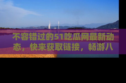 不容错过的51吃瓜网最新动态，快来获取链接，畅游八卦世界！