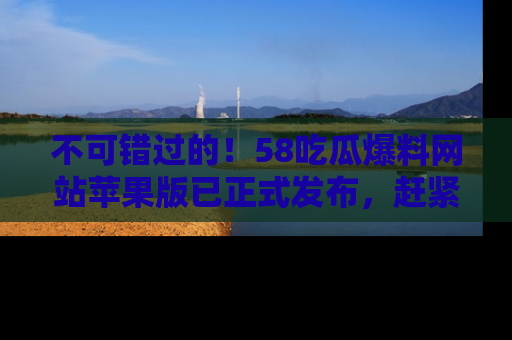 不可错过的！58吃瓜爆料网站苹果版已正式发布，赶紧体验！