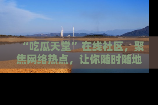 “吃瓜天堂”在线社区,聚焦网络热点,让你随时随地吃瓜不停