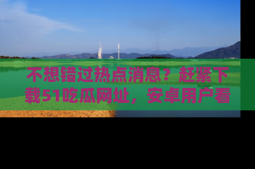 不想错过热点消息？赶紧下载51吃瓜网址，安卓用户看这边！