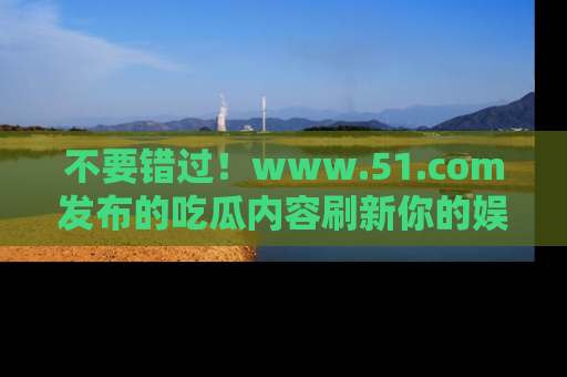 不要错过！www.51.com发布的吃瓜内容刷新你的娱乐认知