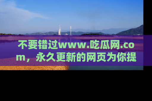 不要错过www.吃瓜网.com，永久更新的网页为你提供吃瓜盛宴！
