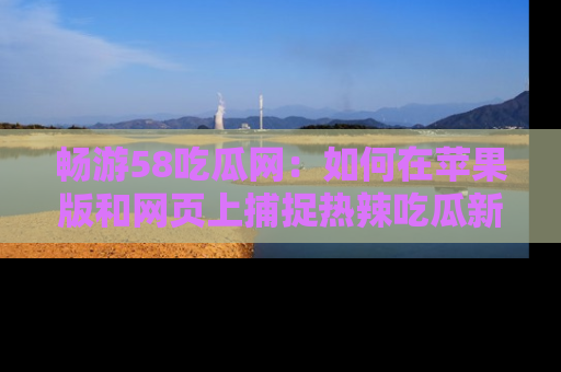 畅游58吃瓜网：如何在苹果版和网页上捕捉热辣吃瓜新闻？