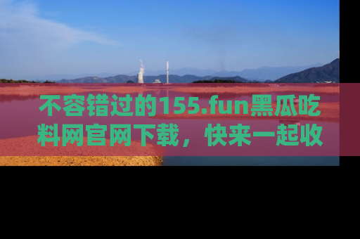 不容错过的155.fun黑瓜吃料网官网下载，快来一起收藏吃瓜新动态吧！