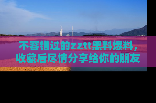 不容错过的zztt黑料爆料，收藏后尽情分享给你的朋友