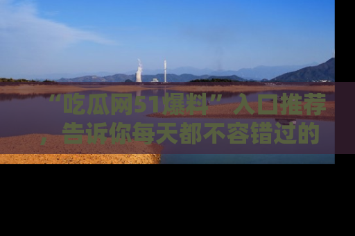 “吃瓜网51爆料”入口推荐,告诉你每天都不容错过的娱乐八卦!