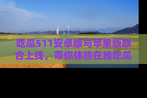 吃瓜511安卓版与苹果版联合上线，带你体验在线吃瓜新天地