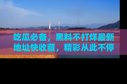 吃瓜必备，黑料不打烊最新地址快收藏，精彩从此不停！