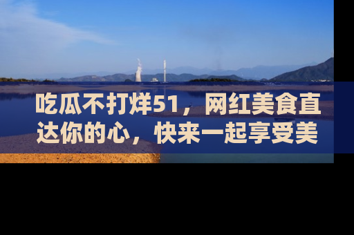 吃瓜不打烊51，网红美食直达你的心，快来一起享受美好时光！