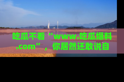 吃瓜不看“www.吃瓜爆料.com”，你居然还敢说自己是吃瓜群众？