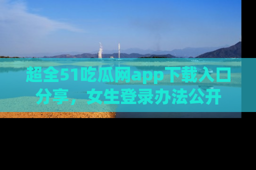 超全51吃瓜网app下载入口分享，女生登录办法公开