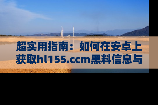 超实用指南：如何在安卓上获取hl155.ccm黑料信息与技巧