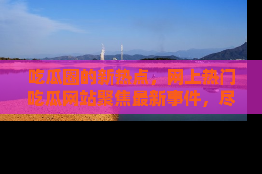 吃瓜圈的新热点，网上热门吃瓜网站聚焦最新事件，尽在吃瓜网站！