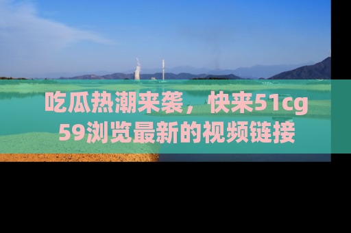 吃瓜热潮来袭，快来51cg59浏览最新的视频链接