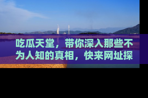 吃瓜天堂，带你深入那些不为人知的真相，快来网址探索吧！