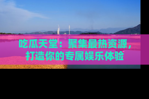 吃瓜天堂：聚集最热资源，打造你的专属娱乐体验