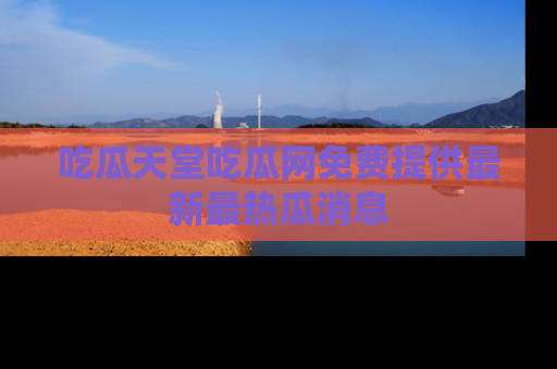 吃瓜天堂吃瓜网免费提供最新最热瓜消息