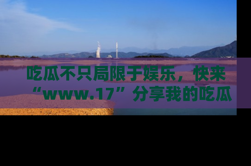 吃瓜不只局限于娱乐，快来“www.17”分享我的吃瓜技巧，成为社交圈的明星！