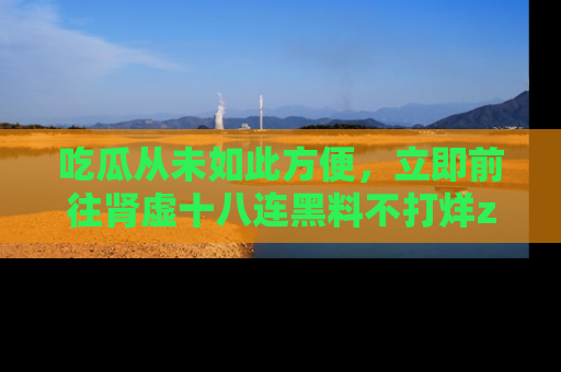 吃瓜从未如此方便，立即前往肾虚十八连黑料不打烊zzzttt，发现更多精彩，地址在这里！