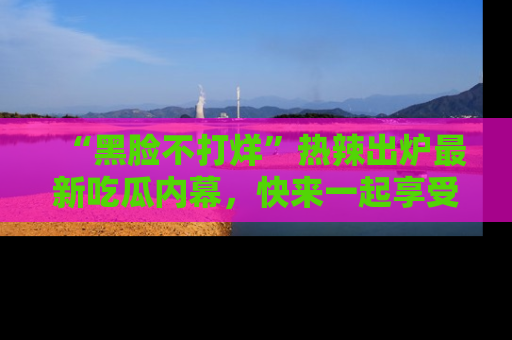 “黑脸不打烊”热辣出炉最新吃瓜内幕,快来一起享受这份乐趣吧!