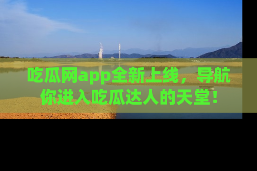 吃瓜网app全新上线，导航你进入吃瓜达人的天堂！