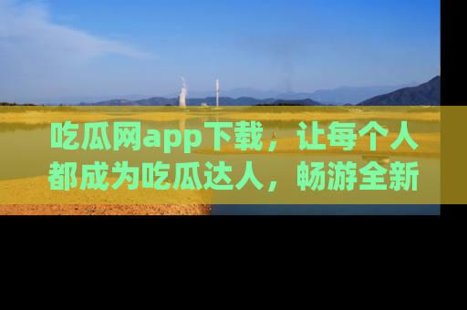 吃瓜网app下载，让每个人都成为吃瓜达人，畅游全新网页！