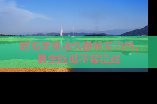 吃瓜天堂永久视频实力派，男生吃瓜不容错过