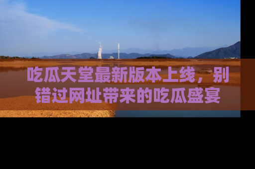 吃瓜天堂最新版本上线，别错过网址带来的吃瓜盛宴
