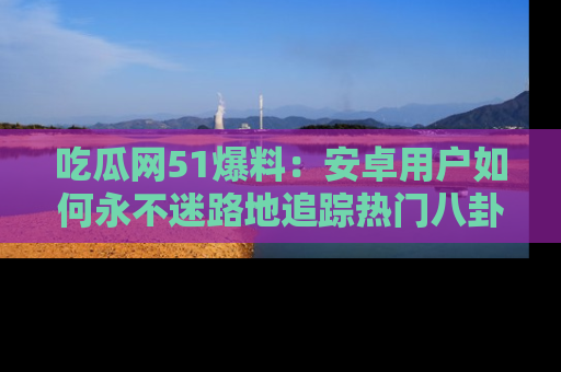 吃瓜网51爆料：安卓用户如何永不迷路地追踪热门八卦信息