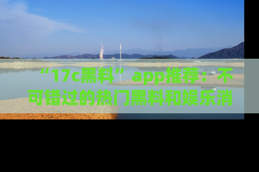 “17c黑料”app推荐:不可错过的热门黑料和娱乐消息