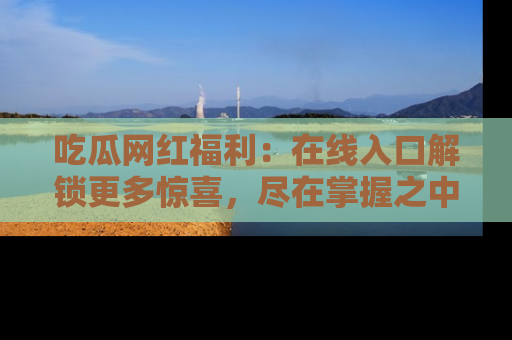 吃瓜网红福利：在线入口解锁更多惊喜，尽在掌握之中